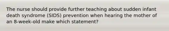 The nurse should provide further teaching about sudden infant death syndrome (SIDS) prevention when hearing the mother of an 8-week-old make which statement?