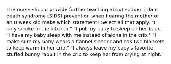 The nurse should provide further teaching about sudden infant death syndrome (SIDS) prevention when hearing the mother of an 8-week-old make which statement? Select all that apply. "I only smoke in the kitchen." "I put my baby to sleep on her back." "I have my baby sleep with me instead of alone in the crib." "I make sure my baby wears a flannel sleeper and has two blankets to keep warm in her crib." "I always leave my baby's favorite stuffed bunny rabbit in the crib to keep her from crying at night."