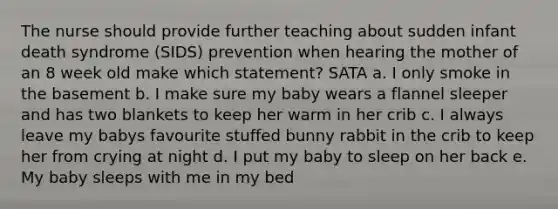 The nurse should provide further teaching about sudden infant death syndrome (SIDS) prevention when hearing the mother of an 8 week old make which statement? SATA a. I only smoke in the basement b. I make sure my baby wears a flannel sleeper and has two blankets to keep her warm in her crib c. I always leave my babys favourite stuffed bunny rabbit in the crib to keep her from crying at night d. I put my baby to sleep on her back e. My baby sleeps with me in my bed