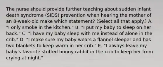 The nurse should provide further teaching about sudden infant death syndrome (SIDS) prevention when hearing the mother of an 8-week-old make which statement? (Select all that apply.) A. "I only smoke in the kitchen." B. "I put my baby to sleep on her back." C. "I have my baby sleep with me instead of alone in the crib." D. "I make sure my baby wears a flannel sleeper and has two blankets to keep warm in her crib." E. "I always leave my baby's favorite stuffed bunny rabbit in the crib to keep her from crying at night."