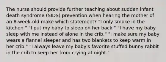 The nurse should provide further teaching about sudden infant death syndrome (SIDS) prevention when hearing the mother of an 8-week-old make which statement? "I only smoke in the kitchen." "I put my baby to sleep on her back." "I have my baby sleep with me instead of alone in the crib." "I make sure my baby wears a flannel sleeper and has two blankets to keep warm in her crib." "I always leave my baby's favorite stuffed bunny rabbit in the crib to keep her from crying at night."