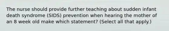 The nurse should provide further teaching about sudden infant death syndrome (SIDS) prevention when hearing the mother of an 8 week old make which statement? (Select all that apply.)