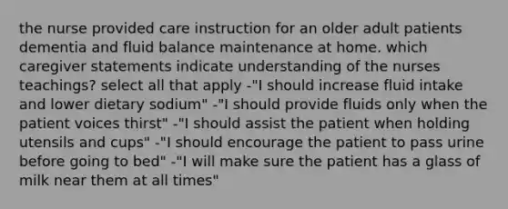 the nurse provided care instruction for an older adult patients dementia and fluid balance maintenance at home. which caregiver statements indicate understanding of the nurses teachings? select all that apply -"I should increase fluid intake and lower dietary sodium" -"I should provide fluids only when the patient voices thirst" -"I should assist the patient when holding utensils and cups" -"I should encourage the patient to pass urine before going to bed" -"I will make sure the patient has a glass of milk near them at all times"