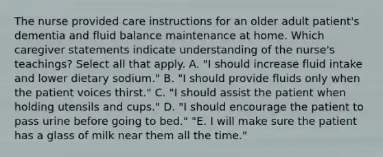 The nurse provided care instructions for an older adult patient's dementia and fluid balance maintenance at home. Which caregiver statements indicate understanding of the nurse's teachings? Select all that apply. A. "I should increase fluid intake and lower dietary sodium." B. "I should provide fluids only when the patient voices thirst." C. "I should assist the patient when holding utensils and cups." D. "I should encourage the patient to pass urine before going to bed." "E. I will make sure the patient has a glass of milk near them all the time."