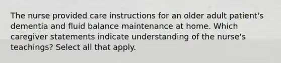 The nurse provided care instructions for an older adult patient's dementia and fluid balance maintenance at home. Which caregiver statements indicate understanding of the nurse's teachings? Select all that apply.