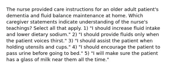 The nurse provided care instructions for an older adult patient's dementia and fluid balance maintenance at home. Which caregiver statements indicate understanding of the nurse's teachings? Select all that apply. 1) "I should increase fluid intake and lower dietary sodium." 2) "I should provide fluids only when the patient voices thirst." 3) "I should assist the patient when holding utensils and cups." 4) "I should encourage the patient to pass urine before going to bed." 5) "I will make sure the patient has a glass of milk near them all the time."