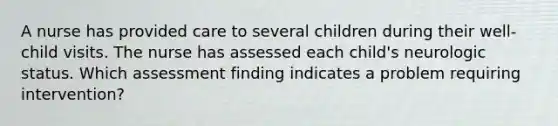 A nurse has provided care to several children during their well-child visits. The nurse has assessed each child's neurologic status. Which assessment finding indicates a problem requiring intervention?