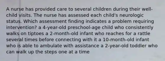 A nurse has provided care to several children during their well-child visits. The nurse has assessed each child's neurologic status. Which assessment finding indicates a problem requiring intervention? a 4-year-old preschool-age child who consistently walks on tiptoes a 2-month-old infant who reaches for a rattle several times before connecting with it a 10-month-old infant who is able to ambulate with assistance a 2-year-old toddler who can walk up the steps one at a time