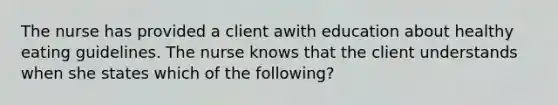 The nurse has provided a client awith education about healthy eating guidelines. The nurse knows that the client understands when she states which of the following?