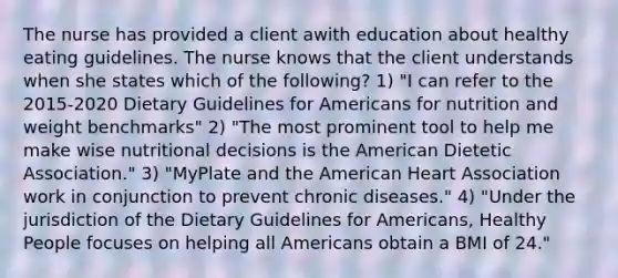 The nurse has provided a client awith education about healthy eating guidelines. The nurse knows that the client understands when she states which of the following? 1) "I can refer to the 2015-2020 Dietary Guidelines for Americans for nutrition and weight benchmarks" 2) "The most prominent tool to help me make wise nutritional decisions is the American Dietetic Association." 3) "MyPlate and the American Heart Association work in conjunction to prevent chronic diseases." 4) "Under the jurisdiction of the Dietary Guidelines for Americans, Healthy People focuses on helping all Americans obtain a BMI of 24."