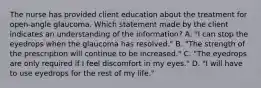 The nurse has provided client education about the treatment for​ open-angle glaucoma. Which statement made by the client indicates an understanding of the​ information? A. ​"I can stop the eyedrops when the glaucoma has​ resolved." B. ​"The strength of the prescription will continue to be​ increased." C. ​"The eyedrops are only required if I feel discomfort in my​ eyes." D. ​"I will have to use eyedrops for the rest of my​ life."