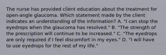 The nurse has provided client education about the treatment for​ open-angle glaucoma. Which statement made by the client indicates an understanding of the​ information? A. ​"I can stop the eyedrops when the glaucoma has​ resolved." B. ​"The strength of the prescription will continue to be​ increased." C. ​"The eyedrops are only required if I feel discomfort in my​ eyes." D. ​"I will have to use eyedrops for the rest of my​ life."