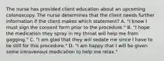 The nurse has provided client education about an upcoming colonoscopy. The nurse determines that the client needs further information if the client makes which statement? A. "I know I must sign the consent form prior to the procedure." B. "I hope the medication they spray in my throat will help me from gagging." C. "I am glad that they will sedate me since I have to lie still for this procedure." D. "I am happy that I will be given some intravenous medication to help me relax."