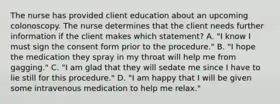 The nurse has provided client education about an upcoming colonoscopy. The nurse determines that the client needs further information if the client makes which statement? A. "I know I must sign the consent form prior to the procedure." B. "I hope the medication they spray in my throat will help me from gagging." C. "I am glad that they will sedate me since I have to lie still for this procedure." D. "I am happy that I will be given some intravenous medication to help me relax."