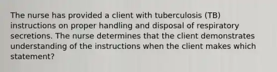 The nurse has provided a client with tuberculosis (TB) instructions on proper handling and disposal of respiratory secretions. The nurse determines that the client demonstrates understanding of the instructions when the client makes which statement?