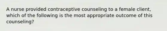 A nurse provided contraceptive counseling to a female client, which of the following is the most appropriate outcome of this counseling?