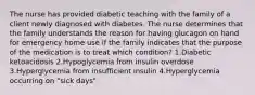 The nurse has provided diabetic teaching with the family of a client newly diagnosed with diabetes. The nurse determines that the family understands the reason for having glucagon on hand for emergency home use if the family indicates that the purpose of the medication is to treat which condition? 1.Diabetic ketoacidosis 2.Hypoglycemia from insulin overdose 3.Hyperglycemia from insufficient insulin 4.Hyperglycemia occurring on "sick days"