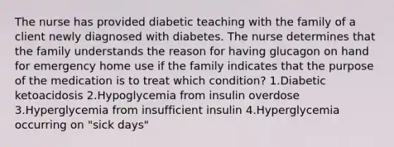 The nurse has provided diabetic teaching with the family of a client newly diagnosed with diabetes. The nurse determines that the family understands the reason for having glucagon on hand for emergency home use if the family indicates that the purpose of the medication is to treat which condition? 1.Diabetic ketoacidosis 2.Hypoglycemia from insulin overdose 3.Hyperglycemia from insufficient insulin 4.Hyperglycemia occurring on "sick days"