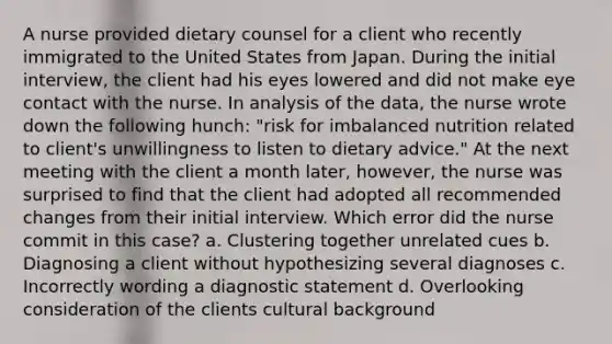 A nurse provided dietary counsel for a client who recently immigrated to the United States from Japan. During the initial interview, the client had his eyes lowered and did not make eye contact with the nurse. In analysis of the data, the nurse wrote down the following hunch: "risk for imbalanced nutrition related to client's unwillingness to listen to dietary advice." At the next meeting with the client a month later, however, the nurse was surprised to find that the client had adopted all recommended changes from their initial interview. Which error did the nurse commit in this case? a. Clustering together unrelated cues b. Diagnosing a client without hypothesizing several diagnoses c. Incorrectly wording a diagnostic statement d. Overlooking consideration of the clients cultural background