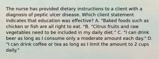 The nurse has provided dietary instructions to a client with a diagnosis of peptic ulcer disease. Which client statement indicates that education was effective? A. "Baked foods such as chicken or fish are all right to eat. "B. "Citrus fruits and raw vegetables need to be included in my daily diet." C. "I can drink beer as long as I consume only a moderate amount each day." D. "I can drink coffee or tea as long as I limit the amount to 2 cups daily."