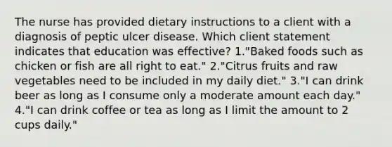 The nurse has provided dietary instructions to a client with a diagnosis of peptic ulcer disease. Which client statement indicates that education was effective? 1."Baked foods such as chicken or fish are all right to eat." 2."Citrus fruits and raw vegetables need to be included in my daily diet." 3."I can drink beer as long as I consume only a moderate amount each day." 4."I can drink coffee or tea as long as I limit the amount to 2 cups daily."