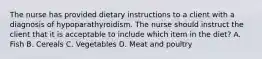 The nurse has provided dietary instructions to a client with a diagnosis of hypoparathyroidism. The nurse should instruct the client that it is acceptable to include which item in the diet? A. Fish B. Cereals C. Vegetables D. Meat and poultry