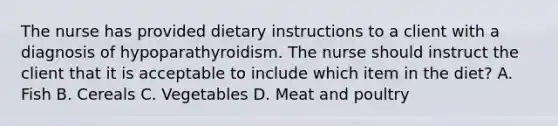 The nurse has provided dietary instructions to a client with a diagnosis of hypoparathyroidism. The nurse should instruct the client that it is acceptable to include which item in the diet? A. Fish B. Cereals C. Vegetables D. Meat and poultry