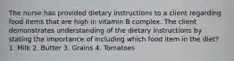 The nurse has provided dietary instructions to a client regarding food items that are high in vitamin B complex. The client demonstrates understanding of the dietary instructions by stating the importance of including which food item in the diet? 1. Milk 2. Butter 3. Grains 4. Tomatoes