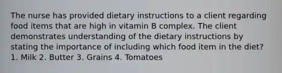 The nurse has provided dietary instructions to a client regarding food items that are high in vitamin B complex. The client demonstrates understanding of the dietary instructions by stating the importance of including which food item in the diet? 1. Milk 2. Butter 3. Grains 4. Tomatoes