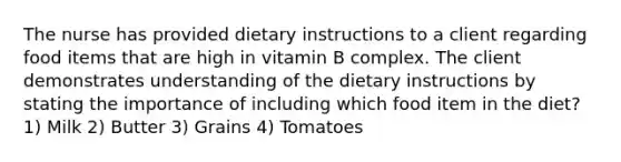 The nurse has provided dietary instructions to a client regarding food items that are high in vitamin B complex. The client demonstrates understanding of the dietary instructions by stating the importance of including which food item in the diet? 1) Milk 2) Butter 3) Grains 4) Tomatoes