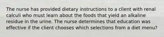 The nurse has provided dietary instructions to a client with renal calculi who must learn about the foods that yield an alkaline residue in the urine. The nurse determines that education was effective if the client chooses which selections from a diet menu?