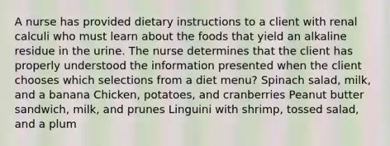 A nurse has provided dietary instructions to a client with renal calculi who must learn about the foods that yield an alkaline residue in the urine. The nurse determines that the client has properly understood the information presented when the client chooses which selections from a diet menu? Spinach salad, milk, and a banana Chicken, potatoes, and cranberries Peanut butter sandwich, milk, and prunes Linguini with shrimp, tossed salad, and a plum