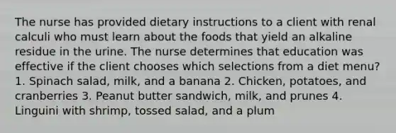 The nurse has provided dietary instructions to a client with renal calculi who must learn about the foods that yield an alkaline residue in the urine. The nurse determines that education was effective if the client chooses which selections from a diet menu? 1. Spinach salad, milk, and a banana 2. Chicken, potatoes, and cranberries 3. Peanut butter sandwich, milk, and prunes 4. Linguini with shrimp, tossed salad, and a plum