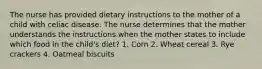 The nurse has provided dietary instructions to the mother of a child with celiac disease. The nurse determines that the mother understands the instructions when the mother states to include which food in the child's diet? 1. Corn 2. Wheat cereal 3. Rye crackers 4. Oatmeal biscuits