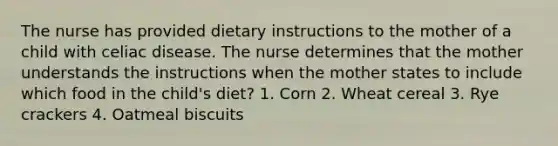 The nurse has provided dietary instructions to the mother of a child with celiac disease. The nurse determines that the mother understands the instructions when the mother states to include which food in the child's diet? 1. Corn 2. Wheat cereal 3. Rye crackers 4. Oatmeal biscuits