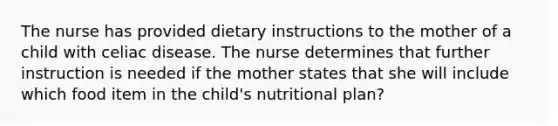 The nurse has provided dietary instructions to the mother of a child with celiac disease. The nurse determines that further instruction is needed if the mother states that she will include which food item in the child's nutritional plan?