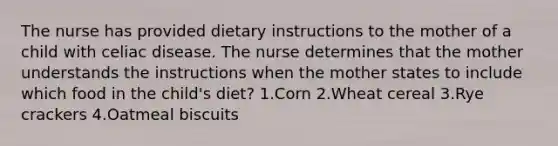 The nurse has provided dietary instructions to the mother of a child with celiac disease. The nurse determines that the mother understands the instructions when the mother states to include which food in the child's diet? 1.Corn 2.Wheat cereal 3.Rye crackers 4.Oatmeal biscuits