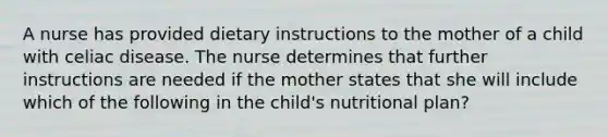 A nurse has provided dietary instructions to the mother of a child with celiac disease. The nurse determines that further instructions are needed if the mother states that she will include which of the following in the child's nutritional plan?