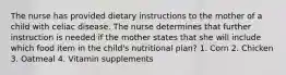 The nurse has provided dietary instructions to the mother of a child with celiac disease. The nurse determines that further instruction is needed if the mother states that she will include which food item in the child's nutritional plan? 1. Corn 2. Chicken 3. Oatmeal 4. Vitamin supplements