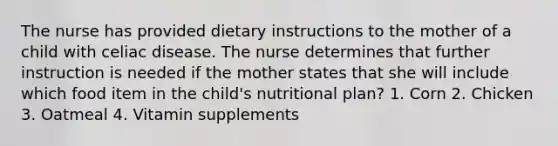 The nurse has provided dietary instructions to the mother of a child with celiac disease. The nurse determines that further instruction is needed if the mother states that she will include which food item in the child's nutritional plan? 1. Corn 2. Chicken 3. Oatmeal 4. Vitamin supplements