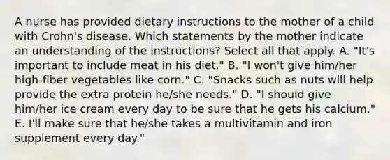 A nurse has provided dietary instructions to the mother of a child with Crohn's disease. Which statements by the mother indicate an understanding of the instructions? Select all that apply. A. "It's important to include meat in his diet." B. "I won't give him/her high-fiber vegetables like corn." C. "Snacks such as nuts will help provide the extra protein he/she needs." D. "I should give him/her ice cream every day to be sure that he gets his calcium." E. I'll make sure that he/she takes a multivitamin and iron supplement every day."