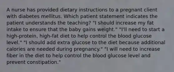 A nurse has provided dietary instructions to a pregnant client with diabetes mellitus. Which patient statement indicates the patient understands the teaching? "I should increase my fat intake to ensure that the baby gains weight." "I'll need to start a high-protein, high-fat diet to help control <a href='https://www.questionai.com/knowledge/k7oXMfj7lk-the-blood' class='anchor-knowledge'>the blood</a> glucose level." "I should add extra glucose to the diet because additional calories are needed during pregnancy." "I will need to increase fiber in the diet to help control the blood glucose level and prevent constipation."