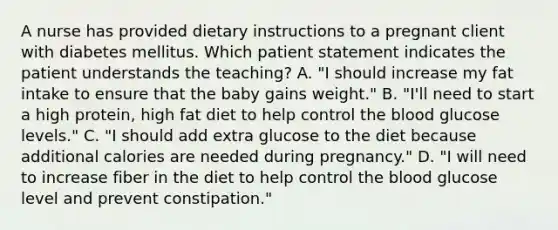 A nurse has provided dietary instructions to a pregnant client with diabetes mellitus. Which patient statement indicates the patient understands the teaching? A. "I should increase my fat intake to ensure that the baby gains weight." B. "I'll need to start a high protein, high fat diet to help control the blood glucose levels." C. "I should add extra glucose to the diet because additional calories are needed during pregnancy." D. "I will need to increase fiber in the diet to help control the blood glucose level and prevent constipation."