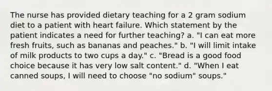 The nurse has provided dietary teaching for a 2 gram sodium diet to a patient with heart failure. Which statement by the patient indicates a need for further teaching? a. "I can eat more fresh fruits, such as bananas and peaches." b. "I will limit intake of milk products to two cups a day." c. "Bread is a good food choice because it has very low salt content." d. "When I eat canned soups, I will need to choose "no sodium" soups."