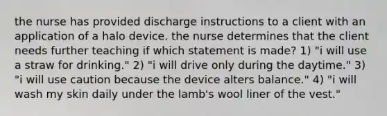 the nurse has provided discharge instructions to a client with an application of a halo device. the nurse determines that the client needs further teaching if which statement is made? 1) "i will use a straw for drinking." 2) "i will drive only during the daytime." 3) "i will use caution because the device alters balance." 4) "i will wash my skin daily under the lamb's wool liner of the vest."