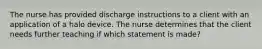 The nurse has provided discharge instructions to a client with an application of a halo device. The nurse determines that the client needs further teaching if which statement is made?