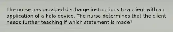 The nurse has provided discharge instructions to a client with an application of a halo device. The nurse determines that the client needs further teaching if which statement is made?