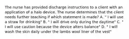 The nurse has provided discharge instructions to a client with an application of a halo device. The nurse determines that the client needs further teaching if which statement is made? A. " I will use a straw for drinking" B. " I will drive only during the daytime" C. " I will use caution because the device alters balance" D. " I will wash the skin daily under the lambs wool liner of the vest"