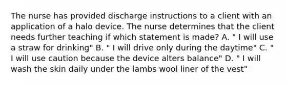 The nurse has provided discharge instructions to a client with an application of a halo device. The nurse determines that the client needs further teaching if which statement is made? A. " I will use a straw for drinking" B. " I will drive only during the daytime" C. " I will use caution because the device alters balance" D. " I will wash the skin daily under the lambs wool liner of the vest"