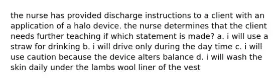 the nurse has provided discharge instructions to a client with an application of a halo device. the nurse determines that the client needs further teaching if which statement is made? a. i will use a straw for drinking b. i will drive only during the day time c. i will use caution because the device alters balance d. i will wash the skin daily under the lambs wool liner of the vest